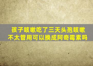 孩子咳嗽吃了三天头孢咳嗽不太管用可以换成阿奇霉素吗