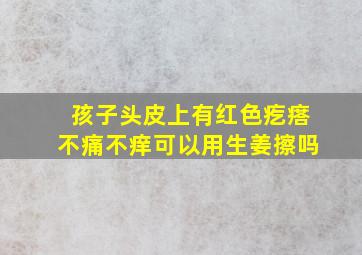 孩子头皮上有红色疙瘩不痛不痒可以用生姜擦吗