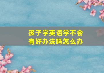 孩子学英语学不会有好办法吗怎么办