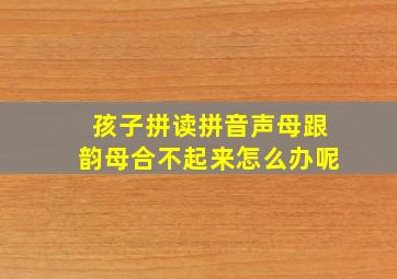 孩子拼读拼音声母跟韵母合不起来怎么办呢