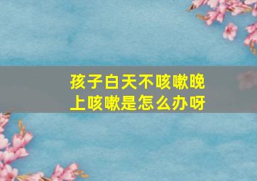 孩子白天不咳嗽晚上咳嗽是怎么办呀