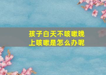 孩子白天不咳嗽晚上咳嗽是怎么办呢