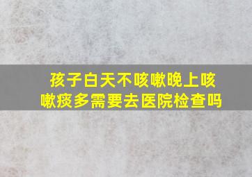 孩子白天不咳嗽晚上咳嗽痰多需要去医院检查吗