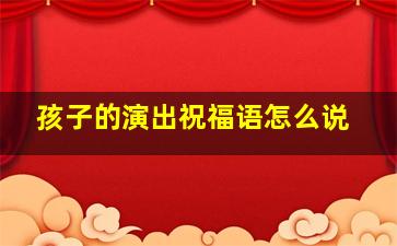 孩子的演出祝福语怎么说