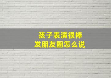 孩子表演很棒发朋友圈怎么说