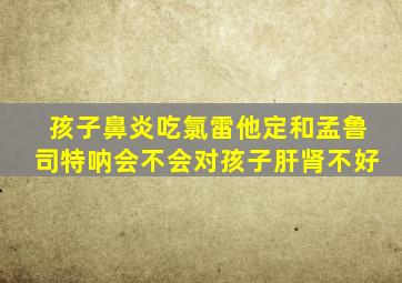 孩子鼻炎吃氯雷他定和孟鲁司特呐会不会对孩子肝肾不好