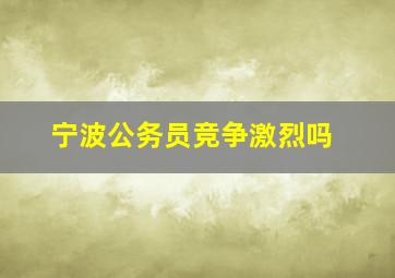 宁波公务员竞争激烈吗