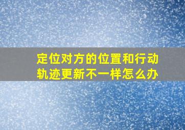 定位对方的位置和行动轨迹更新不一样怎么办