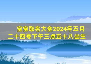 宝宝取名大全2024年五月二十四号下午三点五十八出生