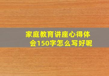 家庭教育讲座心得体会150字怎么写好呢