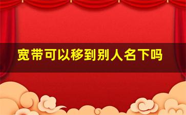 宽带可以移到别人名下吗