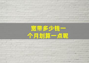 宽带多少钱一个月划算一点呢