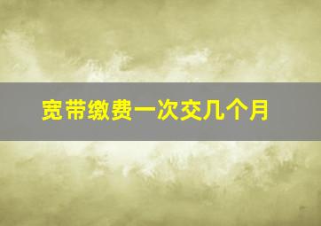 宽带缴费一次交几个月