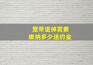 宽带退掉需要缴纳多少违约金