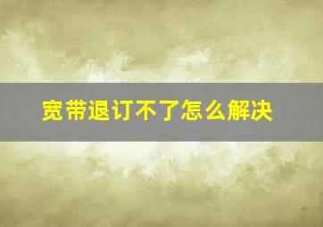 宽带退订不了怎么解决