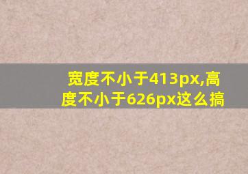 宽度不小于413px,高度不小于626px这么搞