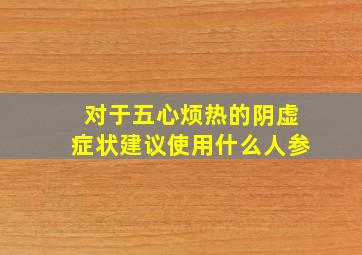 对于五心烦热的阴虚症状建议使用什么人参