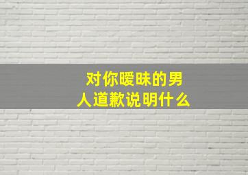 对你暧昧的男人道歉说明什么