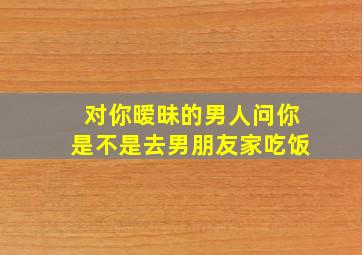 对你暧昧的男人问你是不是去男朋友家吃饭