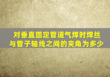 对垂直固定管道气焊时焊丝与管子轴线之间的夹角为多少