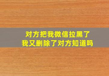 对方把我微信拉黑了我又删除了对方知道吗