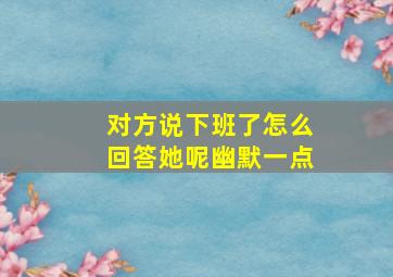 对方说下班了怎么回答她呢幽默一点