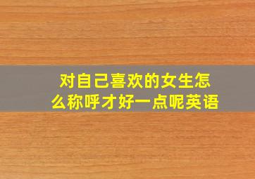 对自己喜欢的女生怎么称呼才好一点呢英语