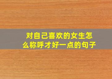 对自己喜欢的女生怎么称呼才好一点的句子