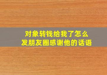 对象转钱给我了怎么发朋友圈感谢他的话语