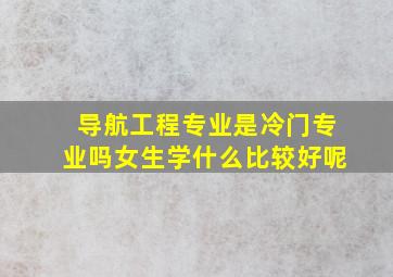 导航工程专业是冷门专业吗女生学什么比较好呢