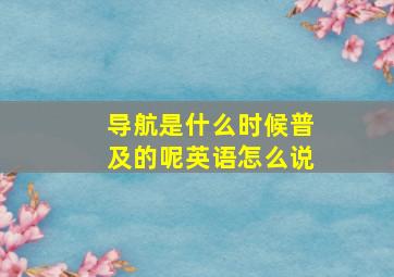 导航是什么时候普及的呢英语怎么说