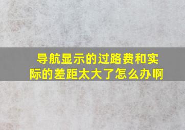 导航显示的过路费和实际的差距太大了怎么办啊