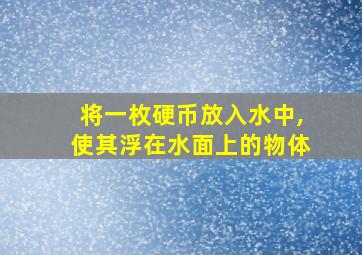 将一枚硬币放入水中,使其浮在水面上的物体