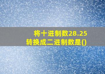 将十进制数28.25转换成二进制数是()