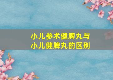 小儿参术健脾丸与小儿健脾丸的区别