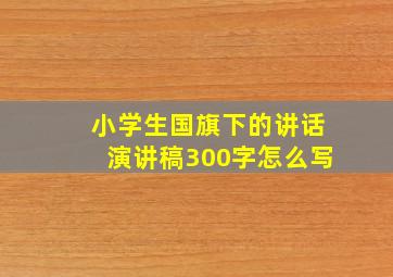 小学生国旗下的讲话演讲稿300字怎么写