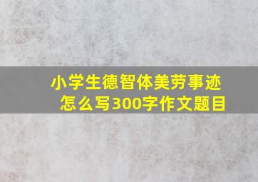 小学生德智体美劳事迹怎么写300字作文题目