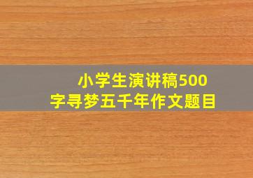 小学生演讲稿500字寻梦五千年作文题目