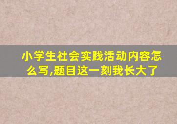 小学生社会实践活动内容怎么写,题目这一刻我长大了