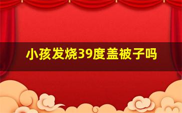 小孩发烧39度盖被子吗