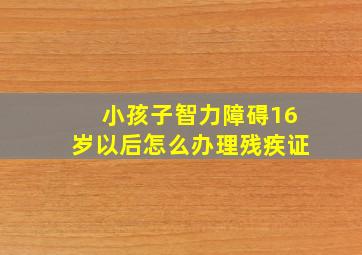 小孩子智力障碍16岁以后怎么办理残疾证