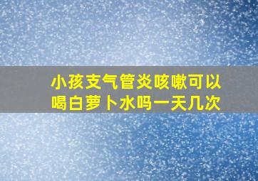 小孩支气管炎咳嗽可以喝白萝卜水吗一天几次