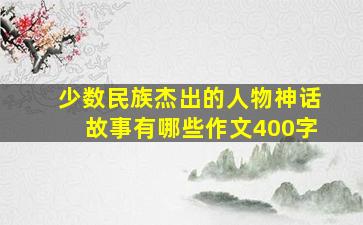 少数民族杰出的人物神话故事有哪些作文400字