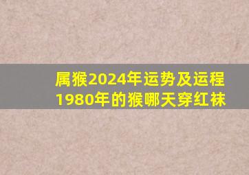 属猴2024年运势及运程1980年的猴哪天穿红袜