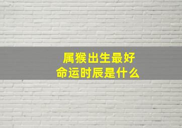 属猴出生最好命运时辰是什么