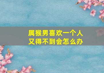 属猴男喜欢一个人又得不到会怎么办