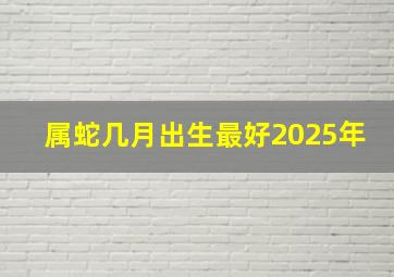 属蛇几月出生最好2025年