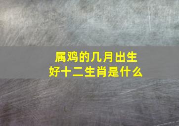 属鸡的几月出生好十二生肖是什么