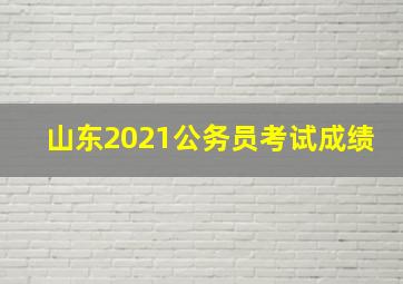 山东2021公务员考试成绩