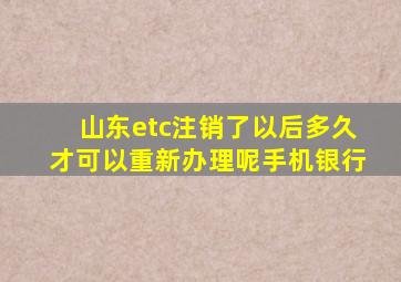 山东etc注销了以后多久才可以重新办理呢手机银行